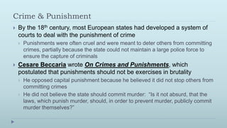 Crime & Punishment
   By the 18th century, most European states had developed a system of
    courts to deal with the punishment of crime
       Punishments were often cruel and were meant to deter others from committing
        crimes, partially because the state could not maintain a large police force to
        ensure the capture of criminals
   Cesare Beccaria wrote On Crimes and Punishments, which
    postulated that punishments should not be exercises in brutality
       He opposed capital punishment because he believed it did not stop others from
        committing crimes
       He did not believe the state should commit murder: “Is it not absurd, that the
        laws, which punish murder, should, in order to prevent murder, publicly commit
        murder themselves?”
 