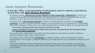 Jean-Jacques Rousseau
   In the late 1760s, a new generation of philosophes came to maturity; most famous
    among them was Jean-Jacques Rousseau
       Rousseau wrote Discourse on the Origins of the Inequality of Mankind, in which he
        argued that people had adopted laws and government in order to preserve their private
        property, and in the process had become enslaved by the government
       He also wrote The Social Contract, where he presented the concept of the social
        contract, in which an entire society agrees to be governed by its general will; individuals
        who wish instead to follow their own self-interests were forced to abide by the general will:
           “This means nothing less than that they will be forced to be free:”
           Liberty is achieved by being forced to follow what is best for “the general will” and represents what’s
            best for the entire community
       Rousseau also wrote about education and the need for education to foster children’s
        natural instincts rather than restrict them
       Rousseau also believed that emotions, as well as reason, were important to human
        development; he sought a balance between the heart and the mind, between emotions and
        reason
       Rousseau believed women should be educated to be wives and mothers, by learning
        obedience and the nurturing skills that would enable them to provide for their husbands
        and children
 