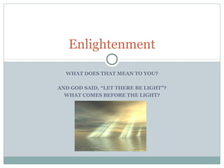 Enlightenment 
WHAT DOES THAT MEAN TO YOU? 
AND GOD SAID, “LET THERE BE LIGHT”? 
WHAT COMES BEFORE THE LIGHT? 
 