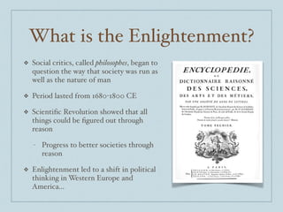 What is the Enlightenment?
❖ Social critics, called philosophes, began to
question the way that society was run as
well as the nature of man$
❖ Period lasted from 1680-1800 CE$
❖ Scientiﬁc Revolution showed that all
things could be ﬁgured out through
reason$
- Progress to better societies through
reason$
❖ Enlightenment led to a shift in political
thinking in Western Europe and
America...
 
