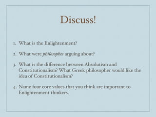 Discuss!
1. What is the Enlightenment?$
2. What were philosophes arguing about? $
3. What is the diﬀerence between Absolutism and
Constitutionalism? What Greek philosopher would like the
idea of Constitutionalism? $
4. Name four core values that you think are important to
Enlightenment thinkers.
 