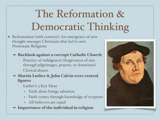The Reformation &
Democratic Thinking
❖ Reformation (16th century)= An emergence of new
thought amongst Christians that led to new
Protestant Religions $
➡ Backlash against a corrupt Catholic Church
- Practice of indulgences (forgiveness of sins
through pilgrimages, prayers, or donations)$
- Clerical abuses $
➡ Martin Luther & John Calvin were central
ﬁgures
- Luther’s 3 Key Ideas$
‣ Faith alone brings salvation$
‣ Faith comes through knowledge of scripture$
‣ All believers are equal$
➡ Importance of the individual in religion
 