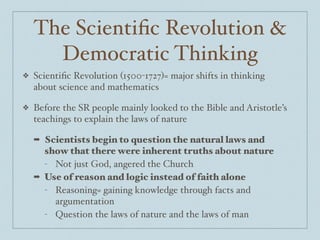 The Scientiﬁc Revolution &
Democratic Thinking
❖ Scientiﬁc Revolution (1500-1727)= major shifts in thinking
about science and mathematics $
❖ Before the SR people mainly looked to the Bible and Aristotle’s
teachings to explain the laws of nature$
➡ Scientists begin to question the natural laws and
show that there were inherent truths about nature
- Not just God, angered the Church$
➡ Use of reason and logic instead of faith alone
- Reasoning= gaining knowledge through facts and
argumentation$
- Question the laws of nature and the laws of man
 
