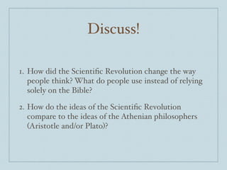 Discuss!
1. How did the Scientiﬁc Revolution change the way
people think? What do people use instead of relying
solely on the Bible?$
2. How do the ideas of the Scientiﬁc Revolution
compare to the ideas of the Athenian philosophers
(Aristotle and/or Plato)?
 