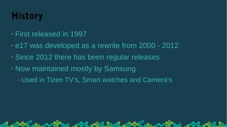 History
• First released in 1997
• e17 was developed as a rewrite from 2000 - 2012
• Since 2012 there has been regular releases
• Now maintained mostly by Samsung
‒ Used in Tizen TV’s, Smart watches and Camera’s
 