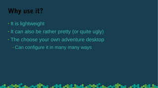 Why use it?
• It is lightweight
• It can also be rather pretty (or quite ugly)
• The choose your own adventure desktop
‒ Can configure it in many many ways
 