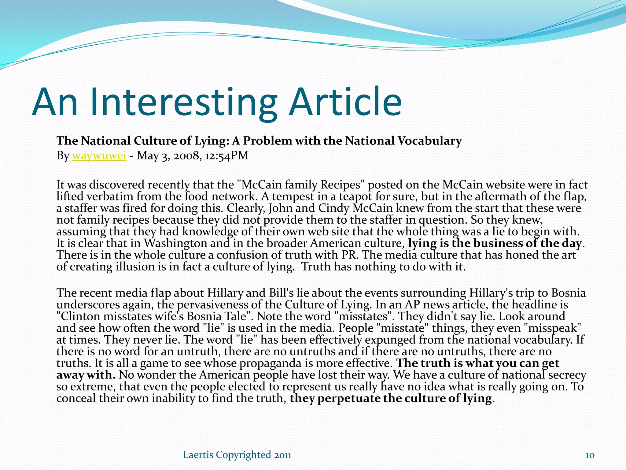 An Interesting Article
 The National Culture of Lying: A Problem with the National Vocabulary
 By waywuwei - May 3, 2008, 12:54PM

 It was discovered recently that the "McCain family Recipes" posted on the McCain website were in fact
 lifted verbatim from the food network. A tempest in a teapot for sure, but in the aftermath of the flap,
 a staffer was fired for doing this. Clearly, John and Cindy McCain knew from the start that these were
 not family recipes because they did not provide them to the staffer in question. So they knew,
 assuming that they had knowledge of their own web site that the whole thing was a lie to begin with.
 It is clear that in Washington and in the broader American culture, lying is the business of the day.
 There is in the whole culture a confusion of truth with PR. The media culture that has honed the art
 of creating illusion is in fact a culture of lying. Truth has nothing to do with it.

 The recent media flap about Hillary and Bill's lie about the events surrounding Hillary's trip to Bosnia
 underscores again, the pervasiveness of the Culture of Lying. In an AP news article, the headline is
 "Clinton misstates wife's Bosnia Tale". Note the word "misstates". They didn't say lie. Look around
 and see how often the word "lie" is used in the media. People "misstate" things, they even "misspeak"
 at times. They never lie. The word "lie" has been effectively expunged from the national vocabulary. If
 there is no word for an untruth, there are no untruths and if there are no untruths, there are no
 truths. It is all a game to see whose propaganda is more effective. The truth is what you can get
 away with. No wonder the American people have lost their way. We have a culture of national secrecy
 so extreme, that even the people elected to represent us really have no idea what is really going on. To
 conceal their own inability to find the truth, they perpetuate the culture of lying.



                         Laertis Copyrighted 2011                                                       10
 