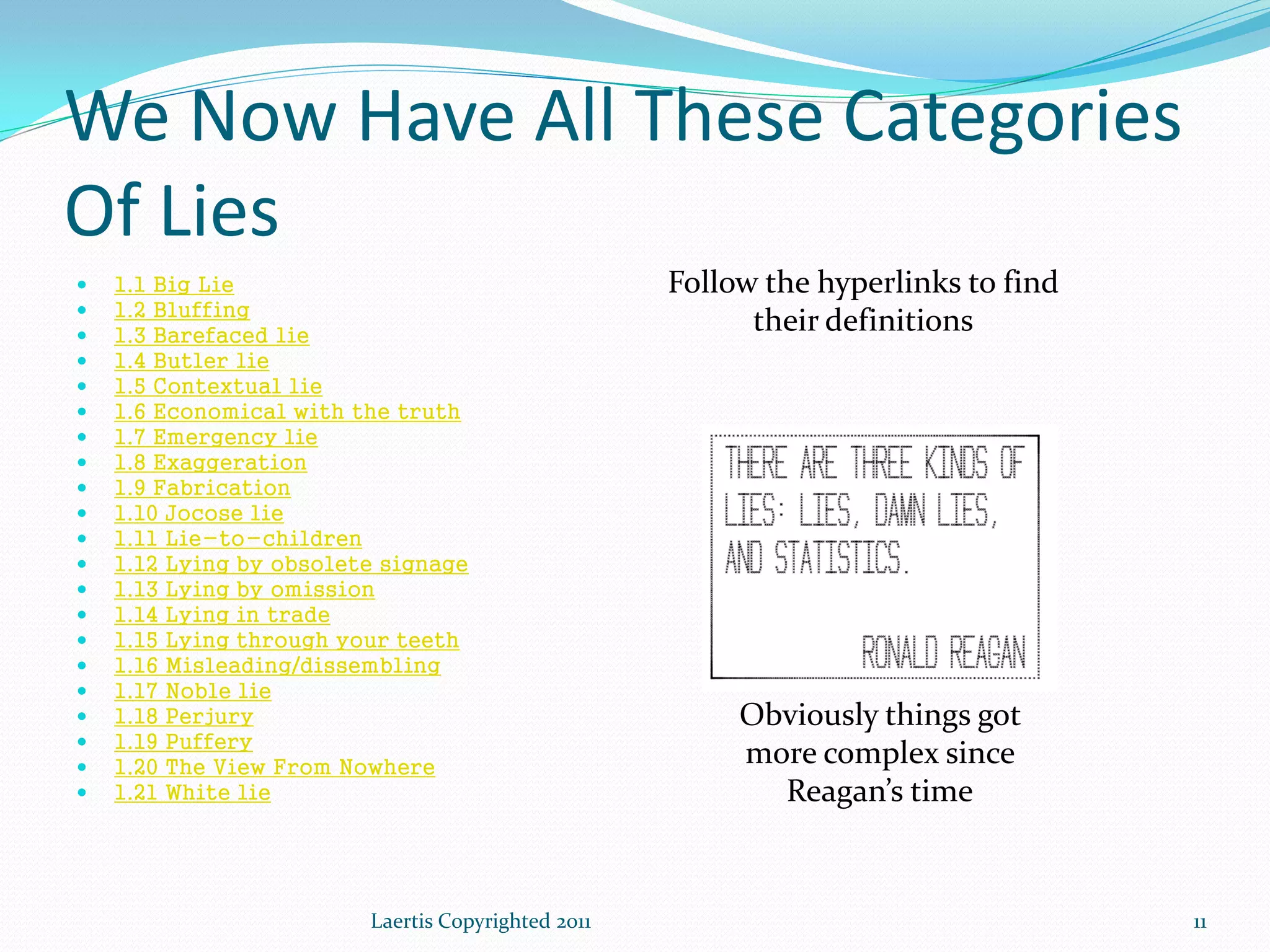We Now Have All These Categories
Of Lies
   1.1 Big Lie                                     Follow the hyperlinks to find
   1.2 Bluffing
   1.3 Barefaced lie
                                                          their definitions
   1.4 Butler lie
   1.5 Contextual lie
   1.6 Economical with the truth
   1.7 Emergency lie
   1.8 Exaggeration
   1.9 Fabrication
   1.10 Jocose lie
   1.11 Lie-to-children
   1.12 Lying by obsolete signage
   1.13 Lying by omission
   1.14 Lying in trade
   1.15 Lying through your teeth
   1.16 Misleading/dissembling
   1.17 Noble lie
   1.18 Perjury                                         Obviously things got
   1.19 Puffery
   1.20 The View From Nowhere
                                                         more complex since
   1.21 White lie                                         Reagan’s time


                         Laertis Copyrighted 2011                                   11
 