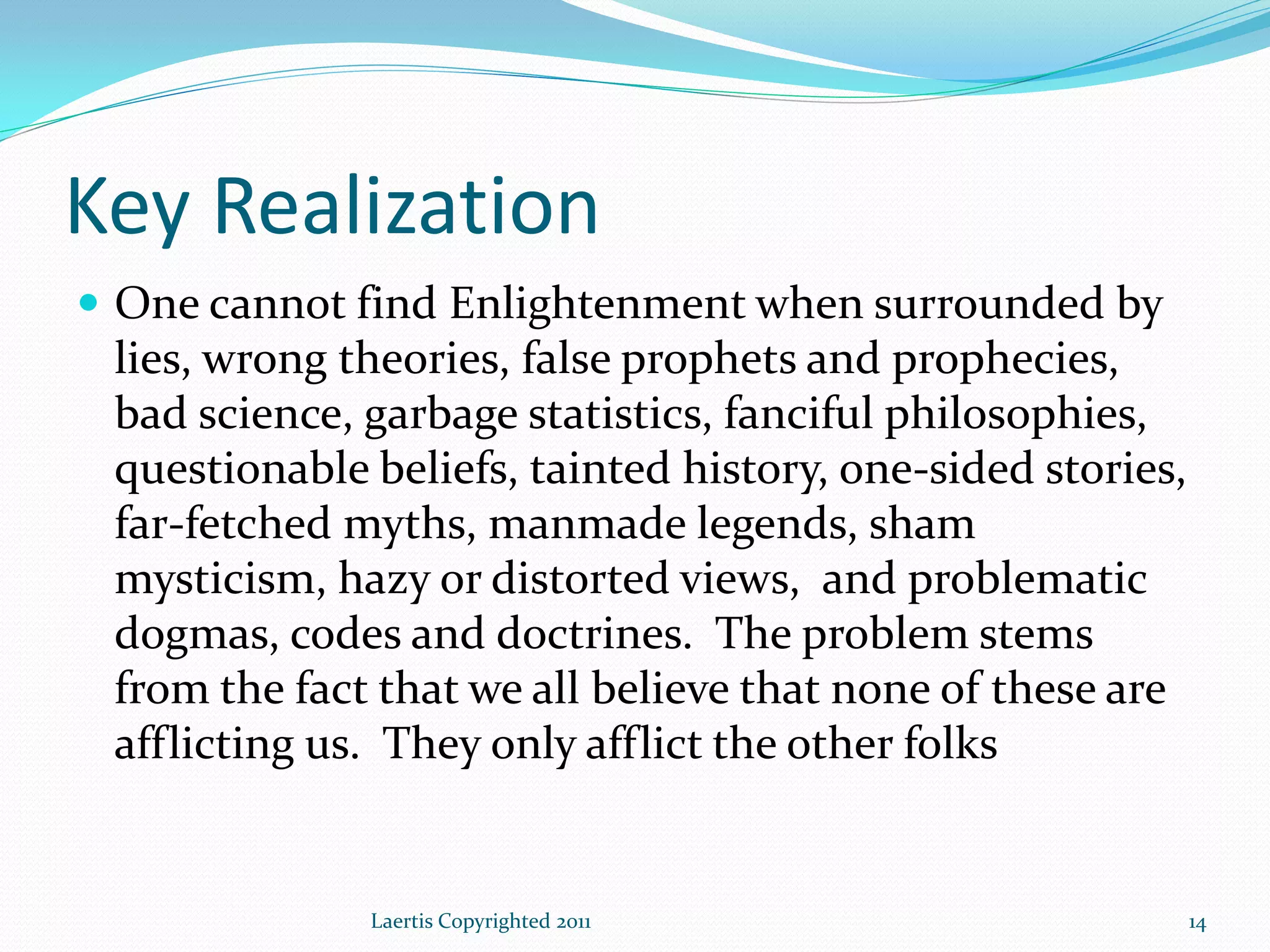 Key Realization
 One cannot find Enlightenment when surrounded by
 lies, wrong theories, false prophets and prophecies,
 bad science, garbage statistics, fanciful philosophies,
 questionable beliefs, tainted history, one-sided stories,
 far-fetched myths, manmade legends, sham
 mysticism, hazy or distorted views, and problematic
 dogmas, codes and doctrines. The problem stems
 from the fact that we all believe that none of these are
 afflicting us. They only afflict the other folks


              Laertis Copyrighted 2011                       14
 