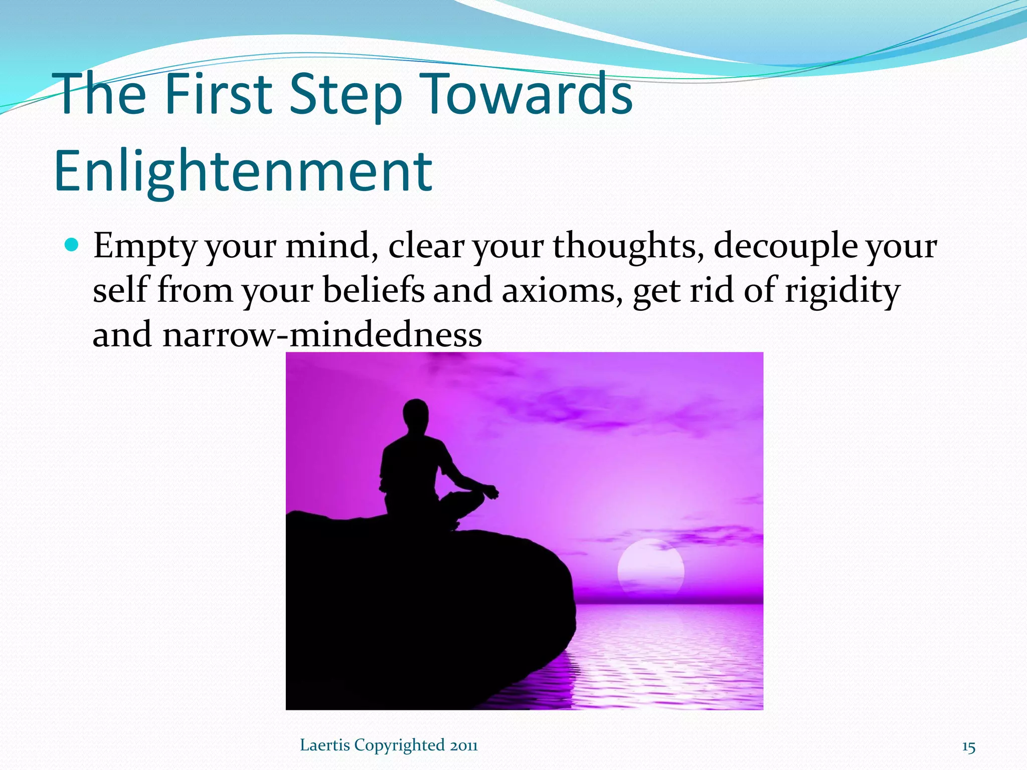 The First Step Towards
Enlightenment
 Empty your mind, clear your thoughts, decouple your
 self from your beliefs and axioms, get rid of rigidity
 and narrow-mindedness




              Laertis Copyrighted 2011                    15
 