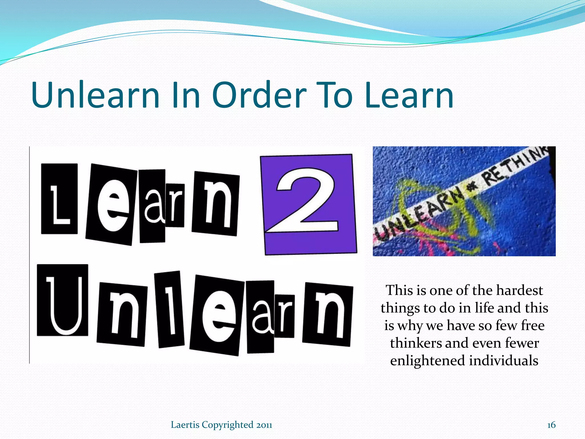 Unlearn In Order To Learn



                                    This is one of the hardest
                                   things to do in life and this
                                    is why we have so few free
                                     thinkers and even fewer
                                     enlightened individuals



        Laertis Copyrighted 2011                               16
 