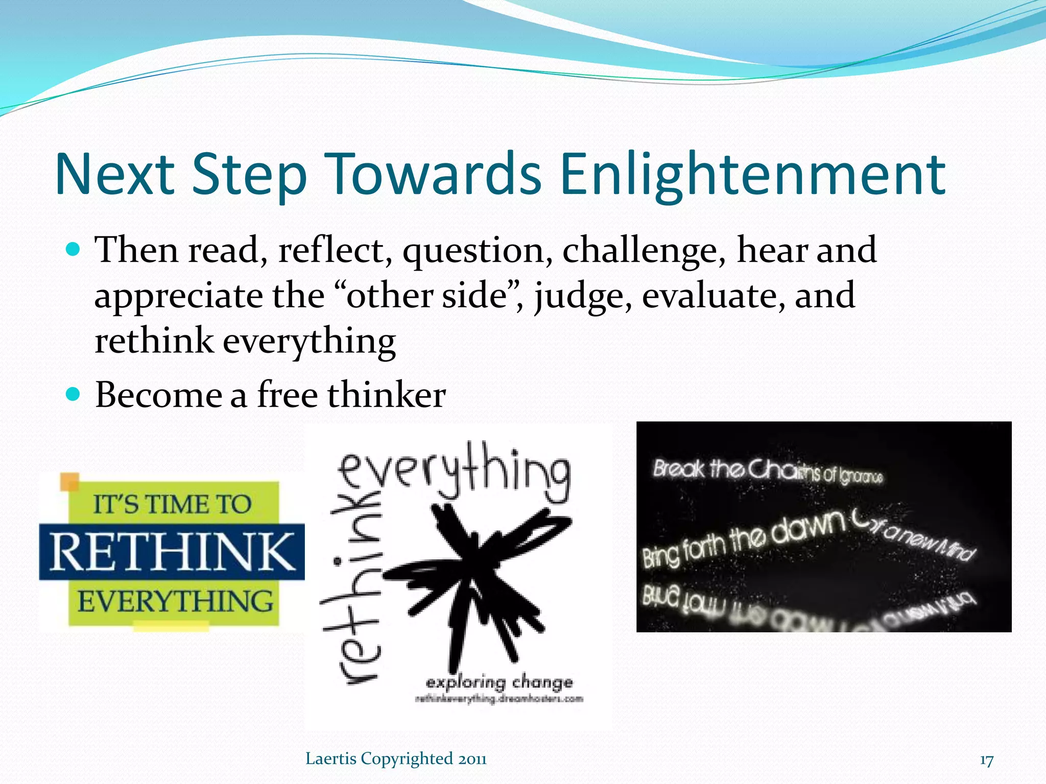 Next Step Towards Enlightenment
 Then read, reflect, question, challenge, hear and
  appreciate the “other side”, judge, evaluate, and
  rethink everything
 Become a free thinker




               Laertis Copyrighted 2011               17
 