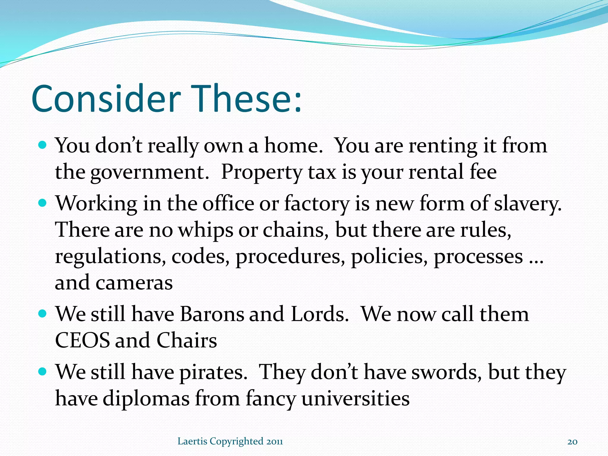 Consider These:
 You don’t really own a home. You are renting it from
  the government. Property tax is your rental fee
 Working in the office or factory is new form of slavery.
  There are no whips or chains, but there are rules,
  regulations, codes, procedures, policies, processes …
  and cameras
 We still have Barons and Lords. We now call them
  CEOS and Chairs
 We still have pirates. They don’t have swords, but they
  have diplomas from fancy universities
               Laertis Copyrighted 2011                      20
 