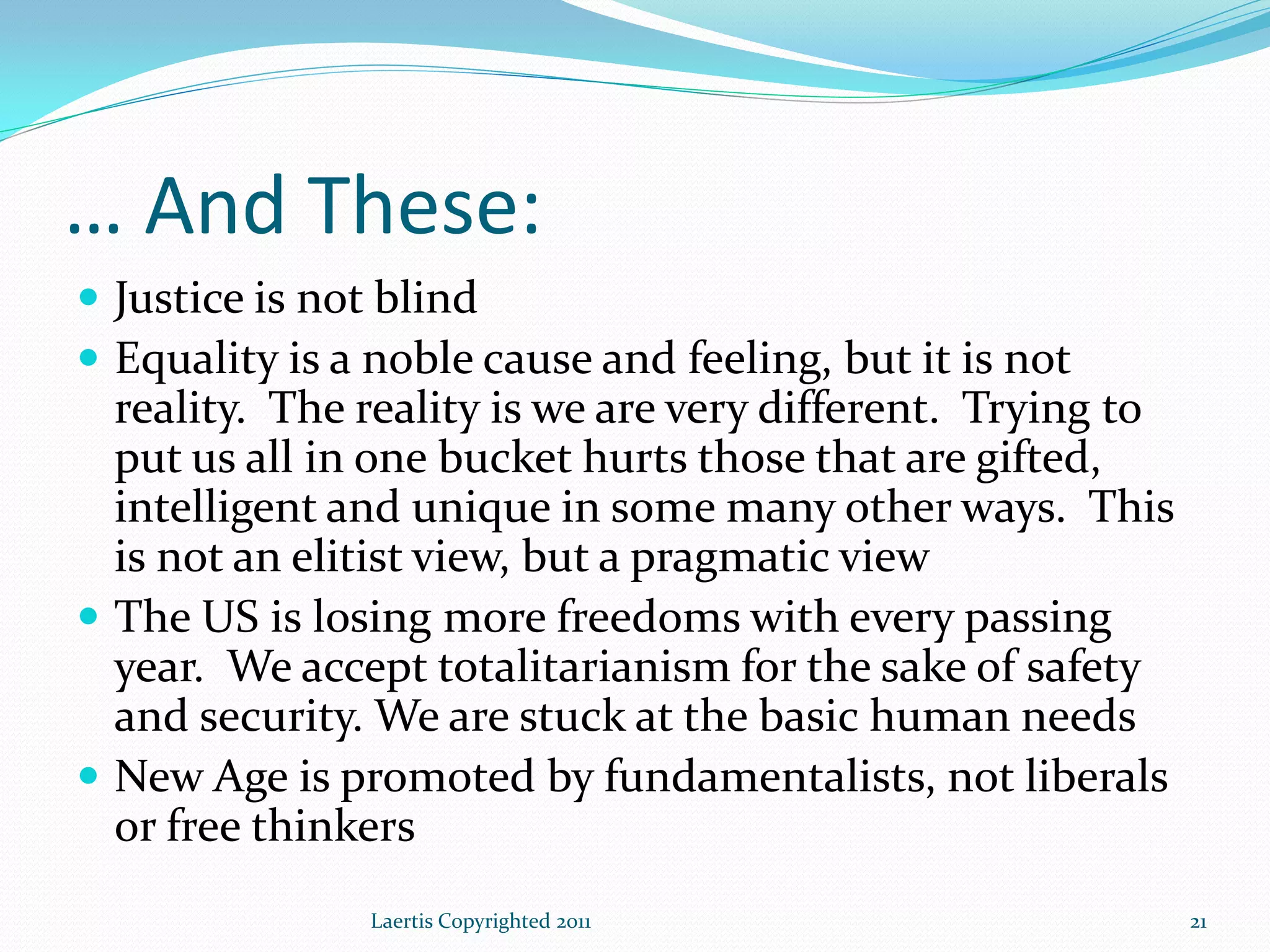 … And These:
 Justice is not blind
 Equality is a noble cause and feeling, but it is not
  reality. The reality is we are very different. Trying to
  put us all in one bucket hurts those that are gifted,
  intelligent and unique in some many other ways. This
  is not an elitist view, but a pragmatic view
 The US is losing more freedoms with every passing
  year. We accept totalitarianism for the sake of safety
  and security. We are stuck at the basic human needs
 New Age is promoted by fundamentalists, not liberals
  or free thinkers
               Laertis Copyrighted 2011                      21
 