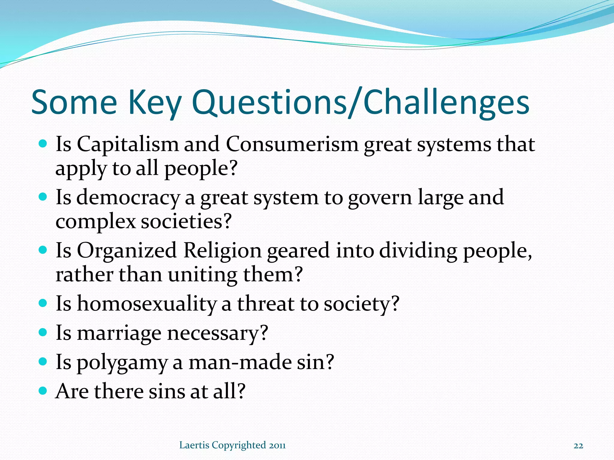 Some Key Questions/Challenges
 Is Capitalism and Consumerism great systems that
    apply to all people?
   Is democracy a great system to govern large and
    complex societies?
   Is Organized Religion geared into dividing people,
    rather than uniting them?
   Is homosexuality a threat to society?
   Is marriage necessary?
   Is polygamy a man-made sin?
   Are there sins at all?

                Laertis Copyrighted 2011                 22
 