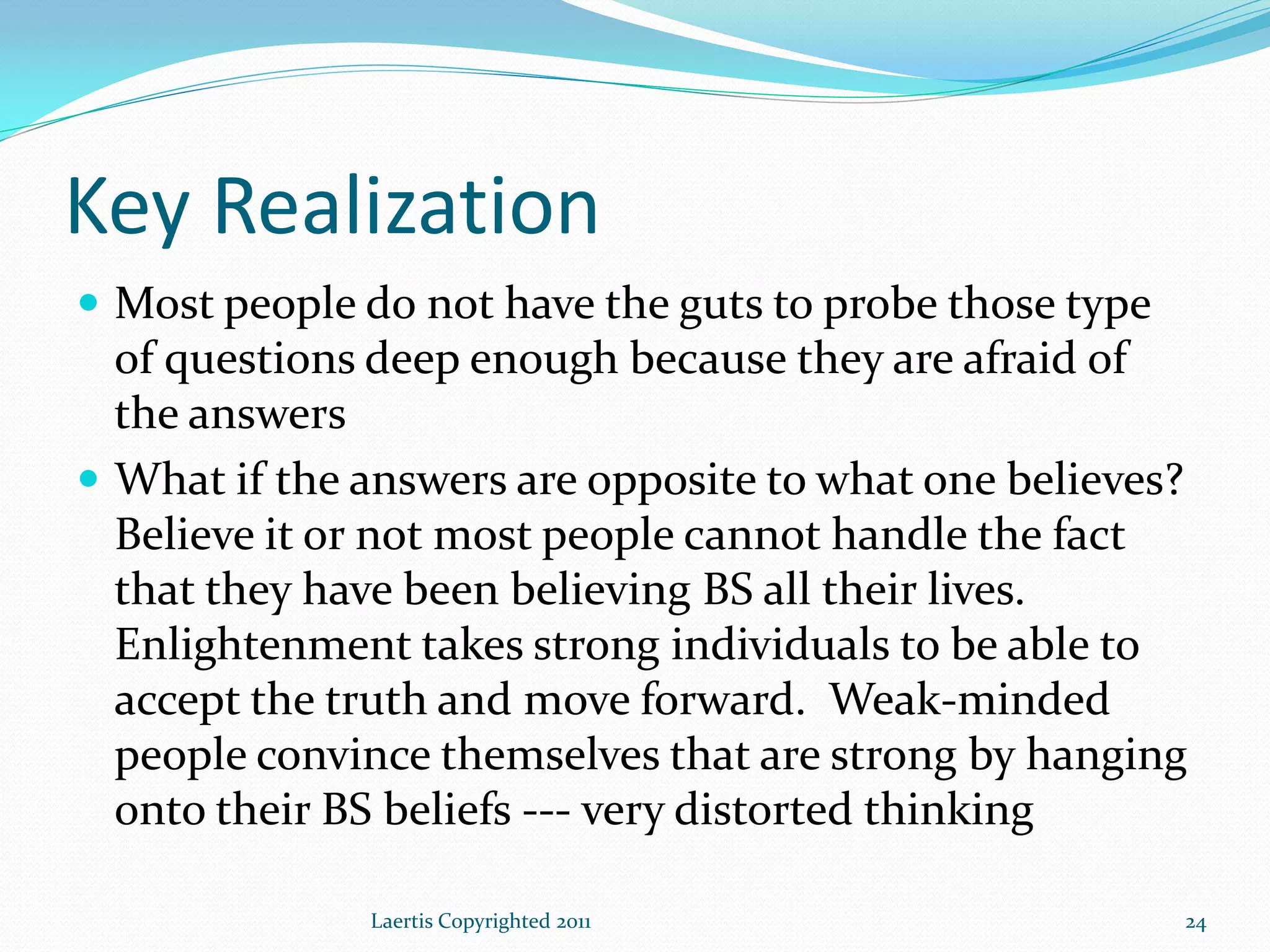 Key Realization
 Most people do not have the guts to probe those type
  of questions deep enough because they are afraid of
  the answers
 What if the answers are opposite to what one believes?
  Believe it or not most people cannot handle the fact
  that they have been believing BS all their lives.
  Enlightenment takes strong individuals to be able to
  accept the truth and move forward. Weak-minded
  people convince themselves that are strong by hanging
  onto their BS beliefs --- very distorted thinking

              Laertis Copyrighted 2011                   24
 