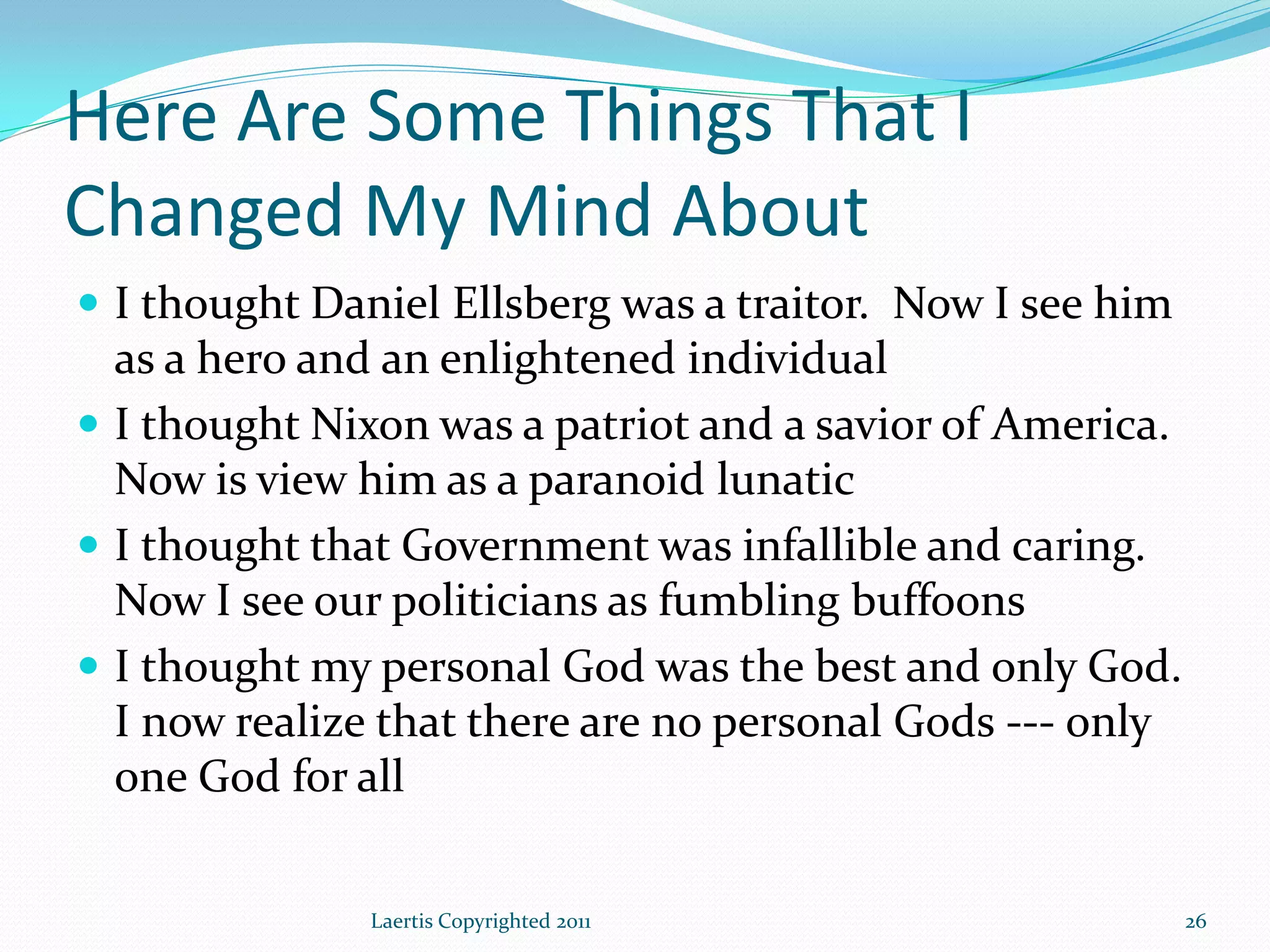 Here Are Some Things That I
Changed My Mind About
 I thought Daniel Ellsberg was a traitor. Now I see him
  as a hero and an enlightened individual
 I thought Nixon was a patriot and a savior of America.
  Now is view him as a paranoid lunatic
 I thought that Government was infallible and caring.
  Now I see our politicians as fumbling buffoons
 I thought my personal God was the best and only God.
  I now realize that there are no personal Gods --- only
  one God for all

               Laertis Copyrighted 2011                    26
 