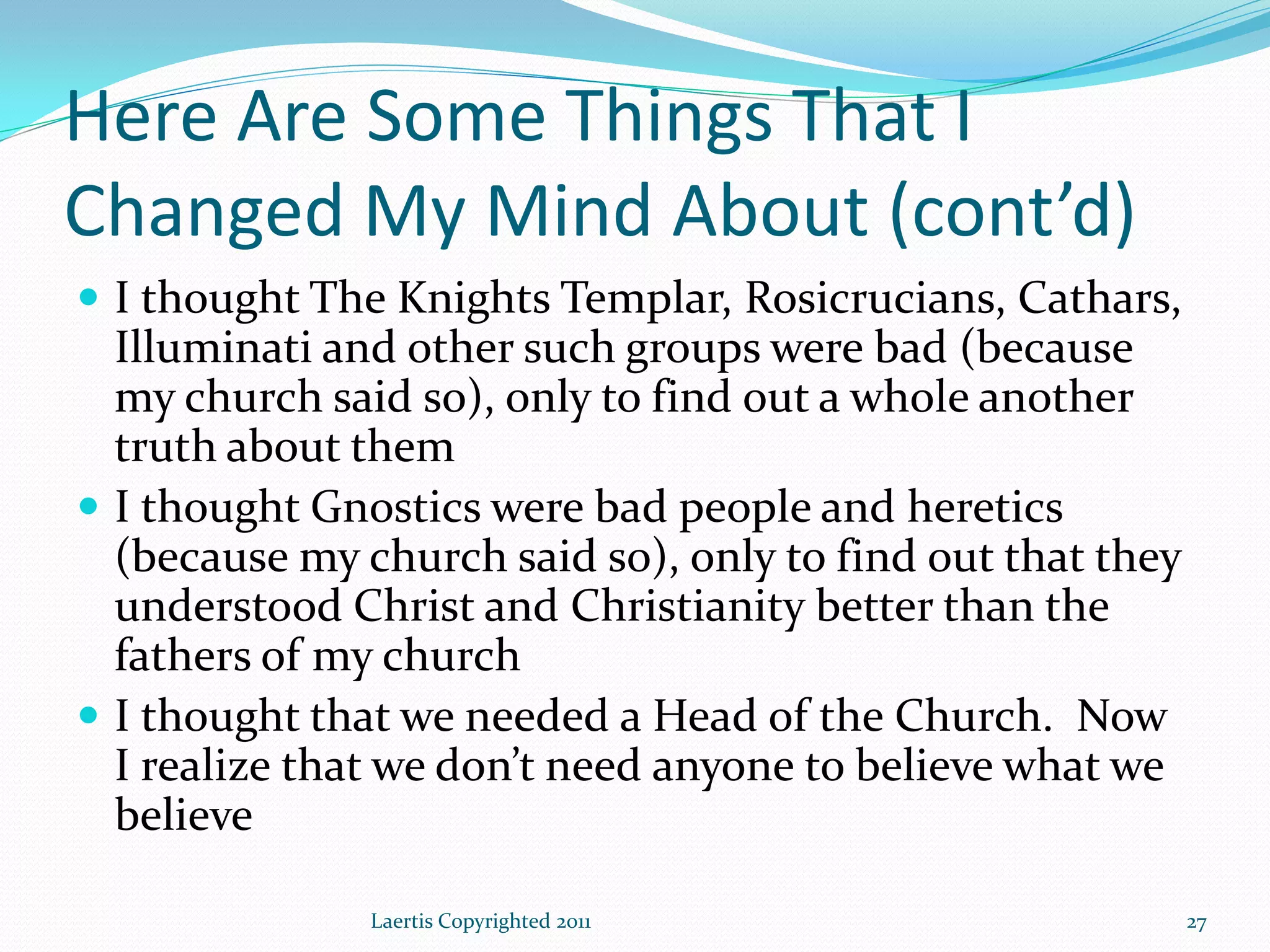 Here Are Some Things That I
Changed My Mind About (cont’d)
 I thought The Knights Templar, Rosicrucians, Cathars,
  Illuminati and other such groups were bad (because
  my church said so), only to find out a whole another
  truth about them
 I thought Gnostics were bad people and heretics
  (because my church said so), only to find out that they
  understood Christ and Christianity better than the
  fathers of my church
 I thought that we needed a Head of the Church. Now
  I realize that we don’t need anyone to believe what we
  believe

               Laertis Copyrighted 2011                     27
 