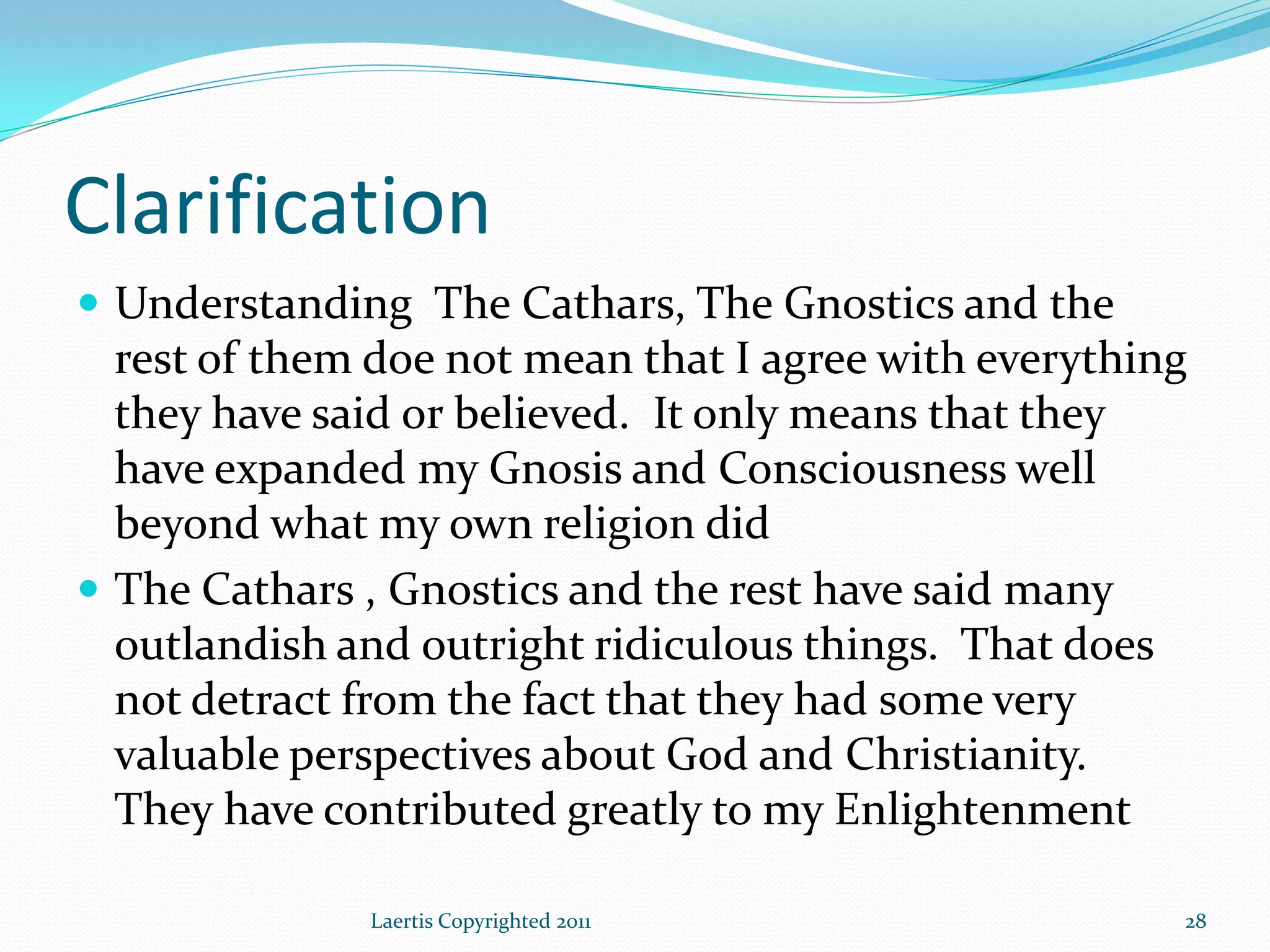 Clarification
 Understanding The Cathars, The Gnostics and the
  rest of them doe not mean that I agree with everything
  they have said or believed. It only means that they
  have expanded my Gnosis and Consciousness well
  beyond what my own religion did
 The Cathars , Gnostics and the rest have said many
  outlandish and outright ridiculous things. That does
  not detract from the fact that they had some very
  valuable perspectives about God and Christianity.
  They have contributed greatly to my Enlightenment

              Laertis Copyrighted 2011                 28
 