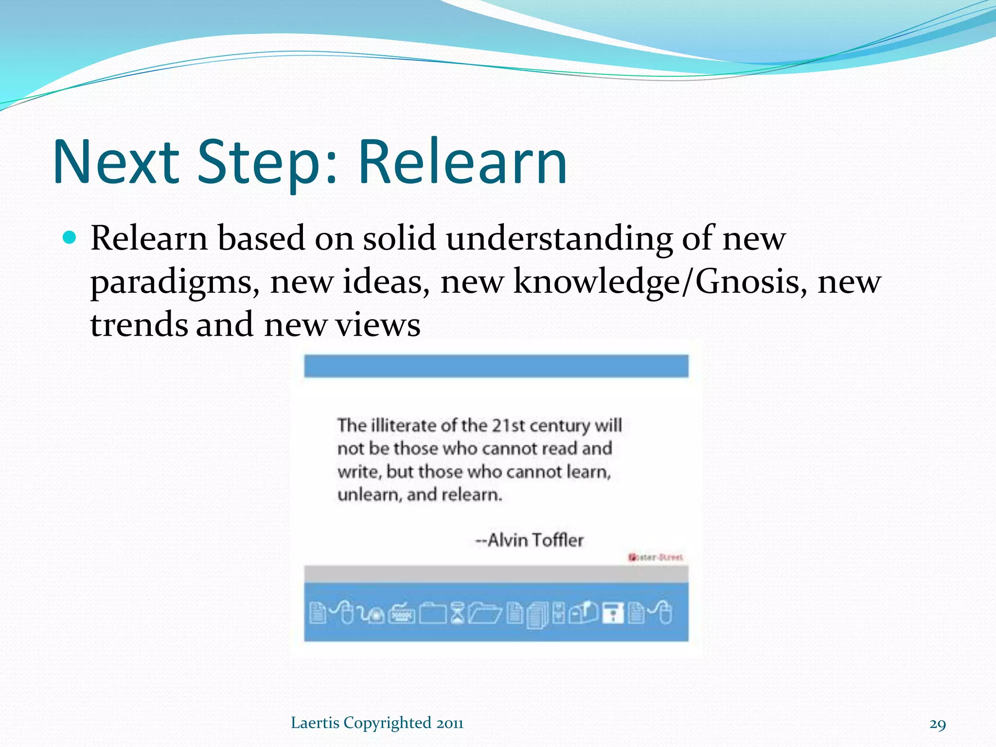 Next Step: Relearn
 Relearn based on solid understanding of new
 paradigms, new ideas, new knowledge/Gnosis, new
 trends and new views




              Laertis Copyrighted 2011             29
 