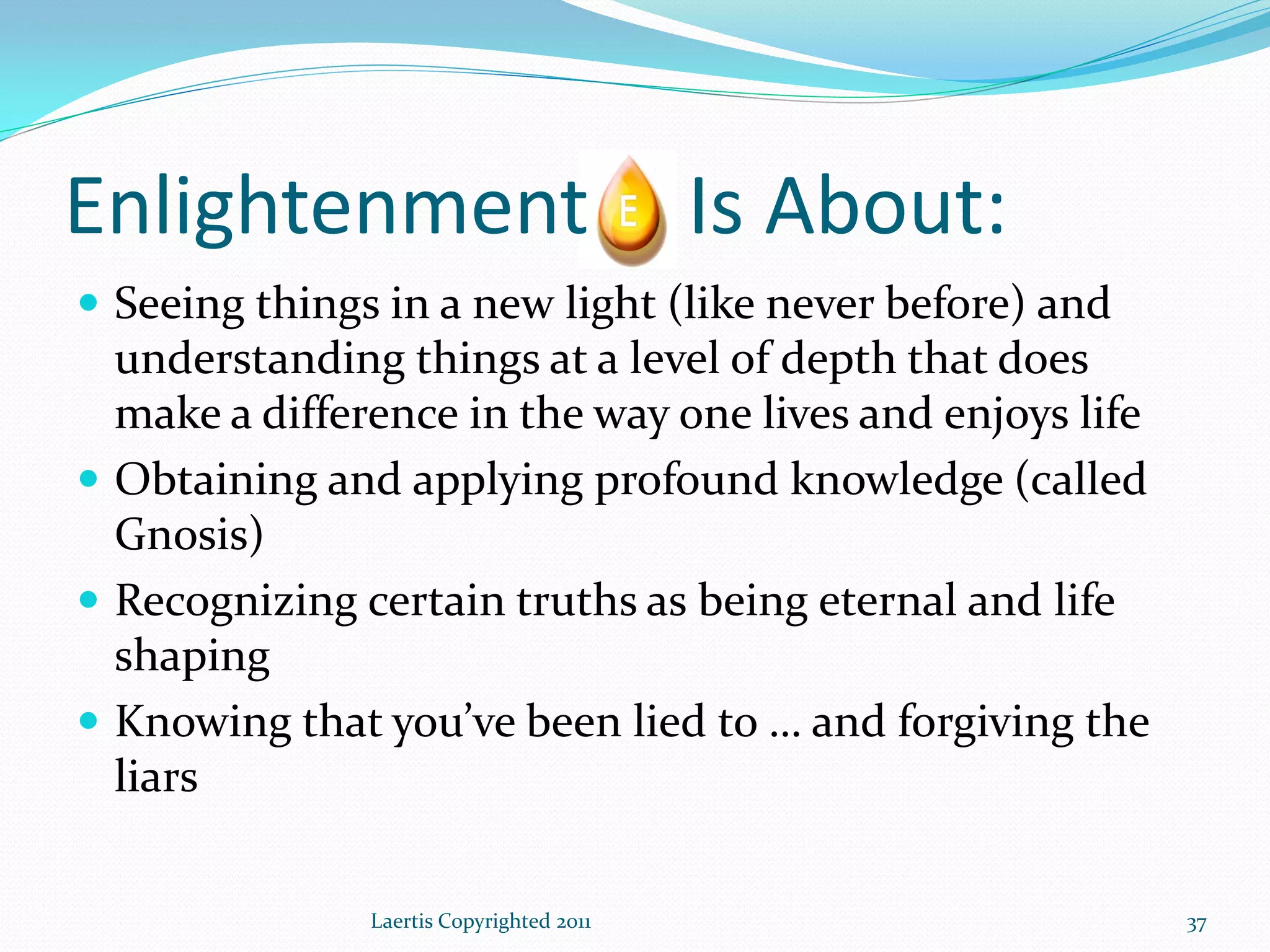 Enlightenment                             Is About:
 Seeing things in a new light (like never before) and
  understanding things at a level of depth that does
  make a difference in the way one lives and enjoys life
 Obtaining and applying profound knowledge (called
  Gnosis)
 Recognizing certain truths as being eternal and life
  shaping
 Knowing that you’ve been lied to … and forgiving the
  liars

               Laertis Copyrighted 2011                    37
 