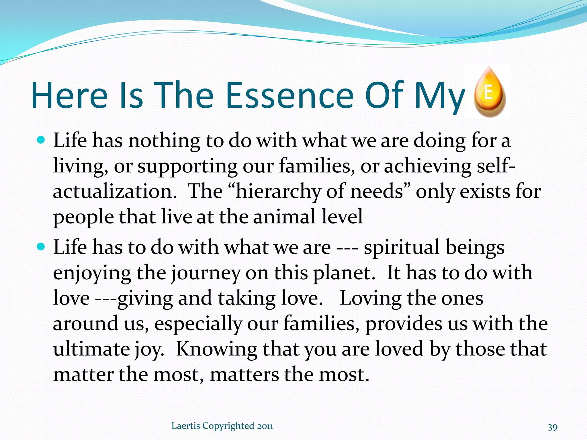Here Is The Essence Of My
 Life has nothing to do with what we are doing for a
  living, or supporting our families, or achieving self-
  actualization. The “hierarchy of needs” only exists for
  people that live at the animal level
 Life has to do with what we are --- spiritual beings
  enjoying the journey on this planet. It has to do with
  love ---giving and taking love. Loving the ones
  around us, especially our families, provides us with the
  ultimate joy. Knowing that you are loved by those that
  matter the most, matters the most.

               Laertis Copyrighted 2011                  39
 