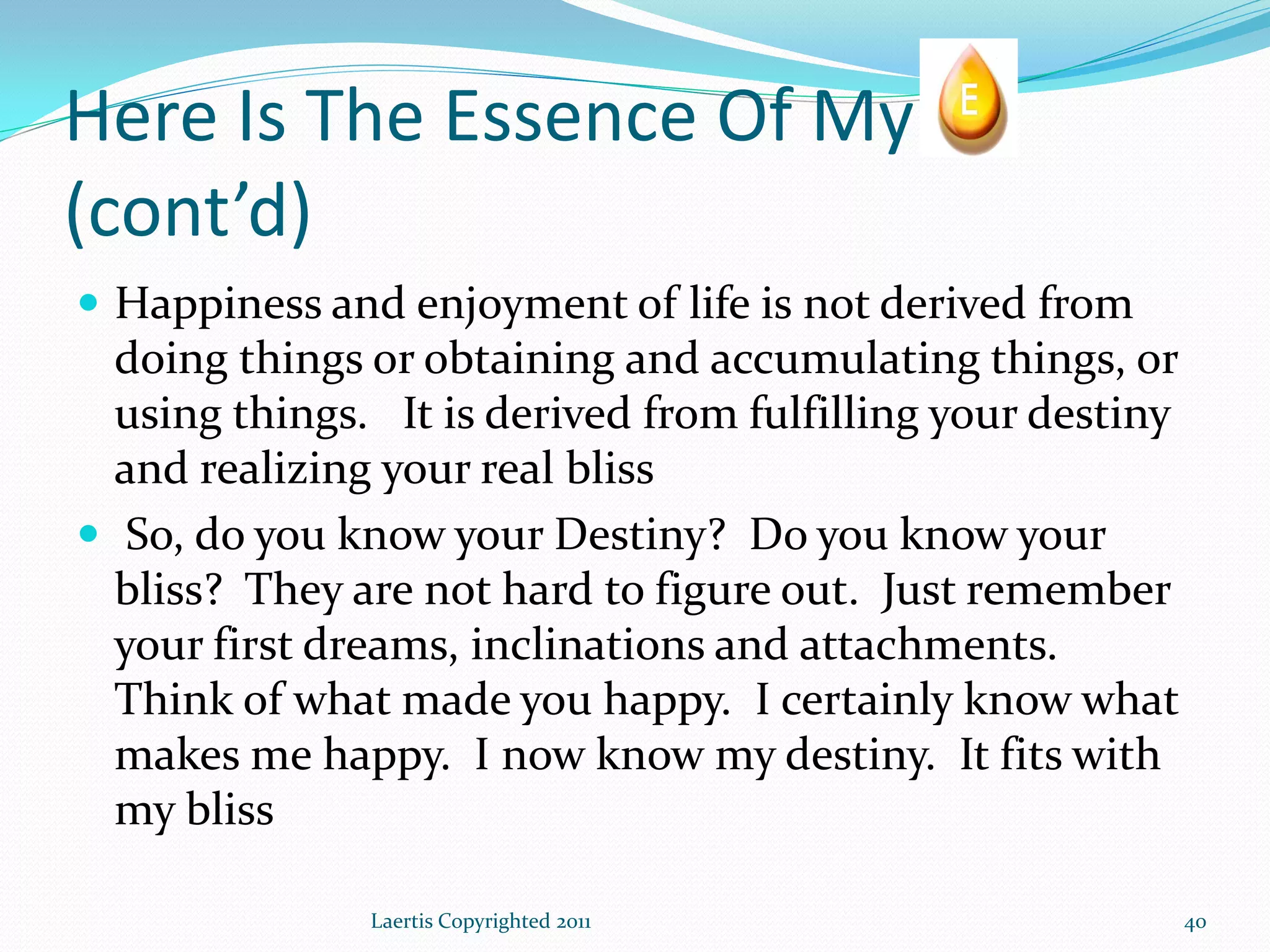 Here Is The Essence Of My
(cont’d)
 Happiness and enjoyment of life is not derived from
  doing things or obtaining and accumulating things, or
  using things. It is derived from fulfilling your destiny
  and realizing your real bliss
 So, do you know your Destiny? Do you know your
  bliss? They are not hard to figure out. Just remember
  your first dreams, inclinations and attachments.
  Think of what made you happy. I certainly know what
  makes me happy. I now know my destiny. It fits with
  my bliss

               Laertis Copyrighted 2011                      40
 