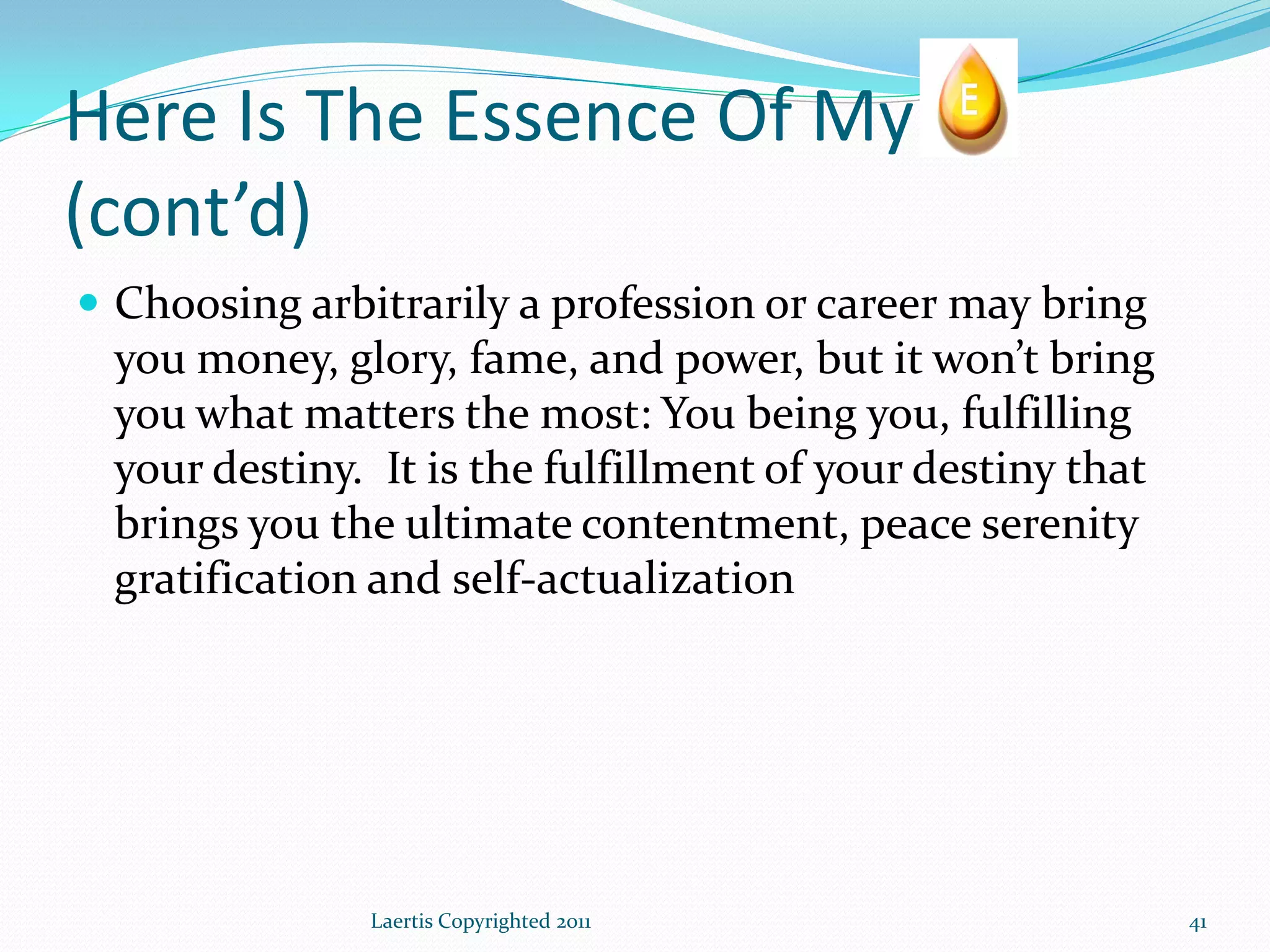 Here Is The Essence Of My
(cont’d)
 Choosing arbitrarily a profession or career may bring
 you money, glory, fame, and power, but it won’t bring
 you what matters the most: You being you, fulfilling
 your destiny. It is the fulfillment of your destiny that
 brings you the ultimate contentment, peace serenity
 gratification and self-actualization




               Laertis Copyrighted 2011                     41
 