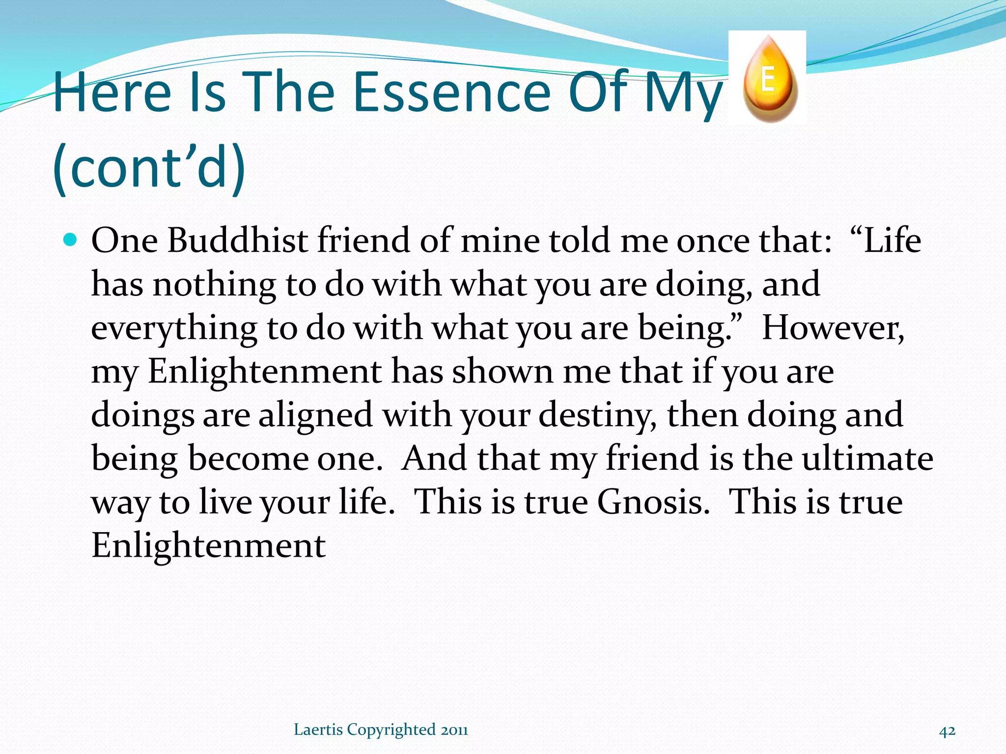 Here Is The Essence Of My
(cont’d)
 One Buddhist friend of mine told me once that: “Life
 has nothing to do with what you are doing, and
 everything to do with what you are being.” However,
 my Enlightenment has shown me that if you are
 doings are aligned with your destiny, then doing and
 being become one. And that my friend is the ultimate
 way to live your life. This is true Gnosis. This is true
 Enlightenment



              Laertis Copyrighted 2011                      42
 