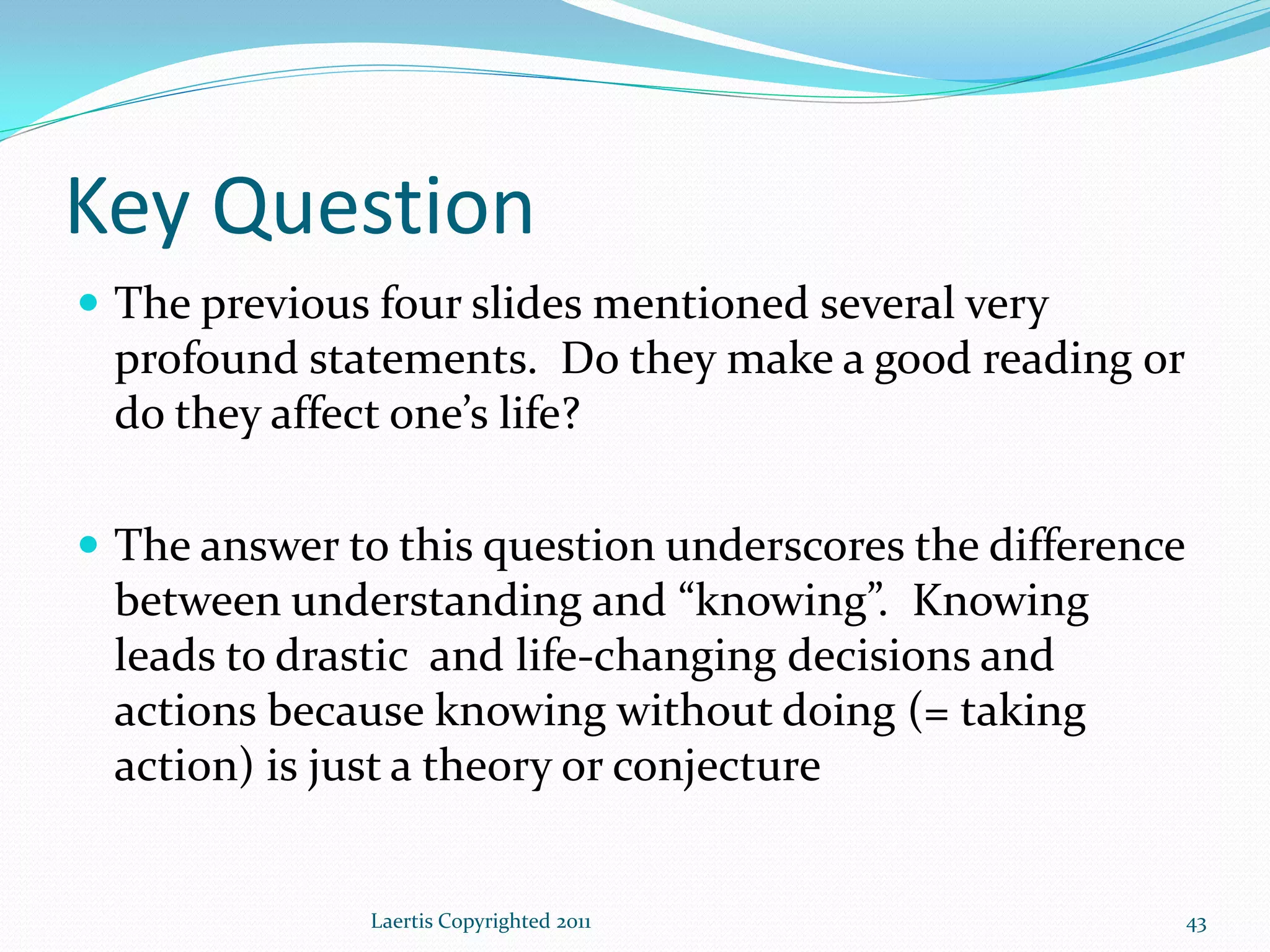 Key Question
 The previous four slides mentioned several very
 profound statements. Do they make a good reading or
 do they affect one’s life?

 The answer to this question underscores the difference
 between understanding and “knowing”. Knowing
 leads to drastic and life-changing decisions and
 actions because knowing without doing (= taking
 action) is just a theory or conjecture


              Laertis Copyrighted 2011                     43
 