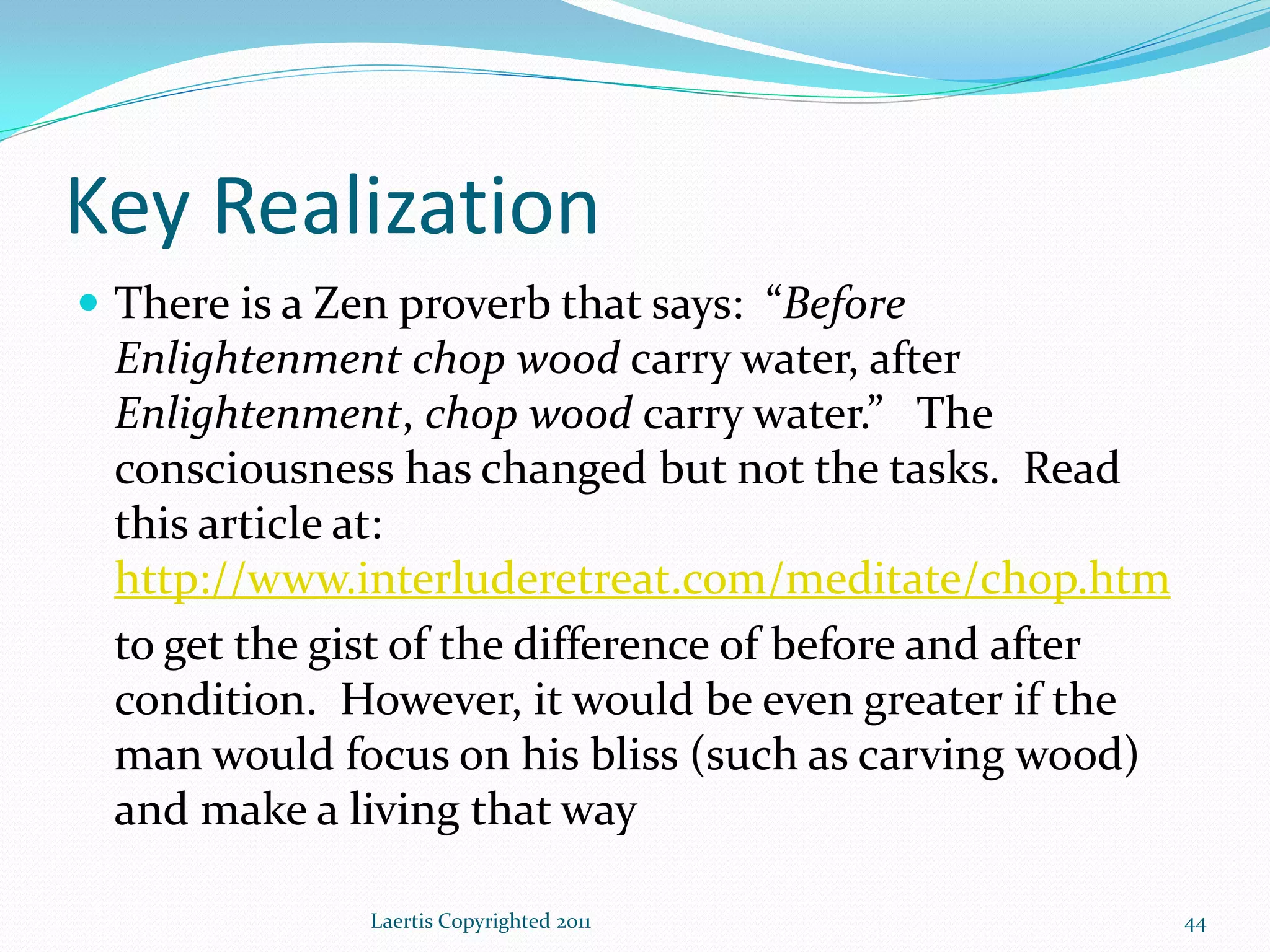 Key Realization
 There is a Zen proverb that says: “Before
 Enlightenment chop wood carry water, after
 Enlightenment, chop wood carry water.” The
 consciousness has changed but not the tasks. Read
 this article at:
 http://www.interluderetreat.com/meditate/chop.htm
 to get the gist of the difference of before and after
 condition. However, it would be even greater if the
 man would focus on his bliss (such as carving wood)
 and make a living that way

               Laertis Copyrighted 2011                  44
 