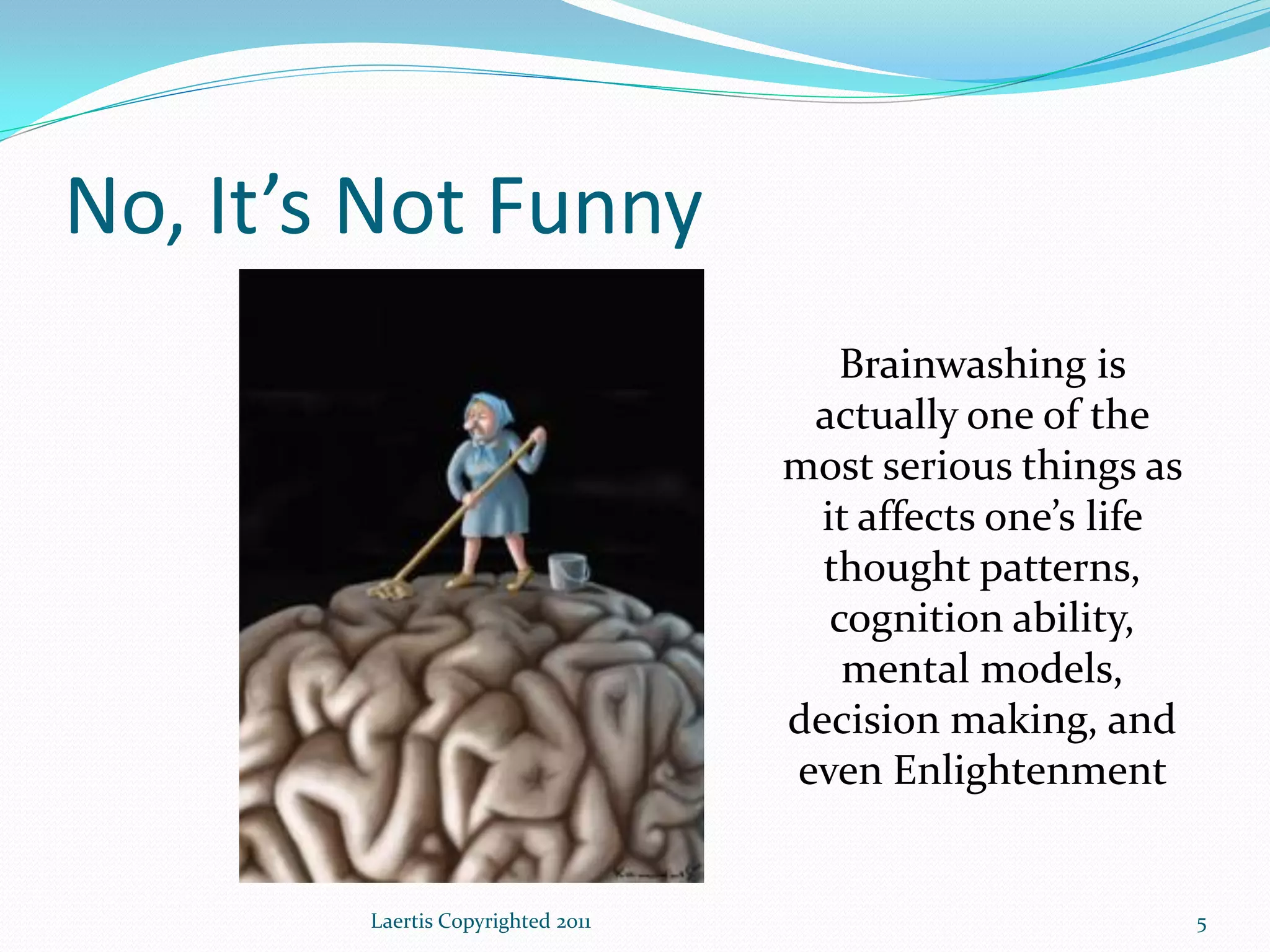 No, It’s Not Funny
                                      Brainwashing is
                                    actually one of the
                                   most serious things as
                                     it affects one’s life
                                     thought patterns,
                                      cognition ability,
                                       mental models,
                                   decision making, and
                                   even Enlightenment


        Laertis Copyrighted 2011                             5
 