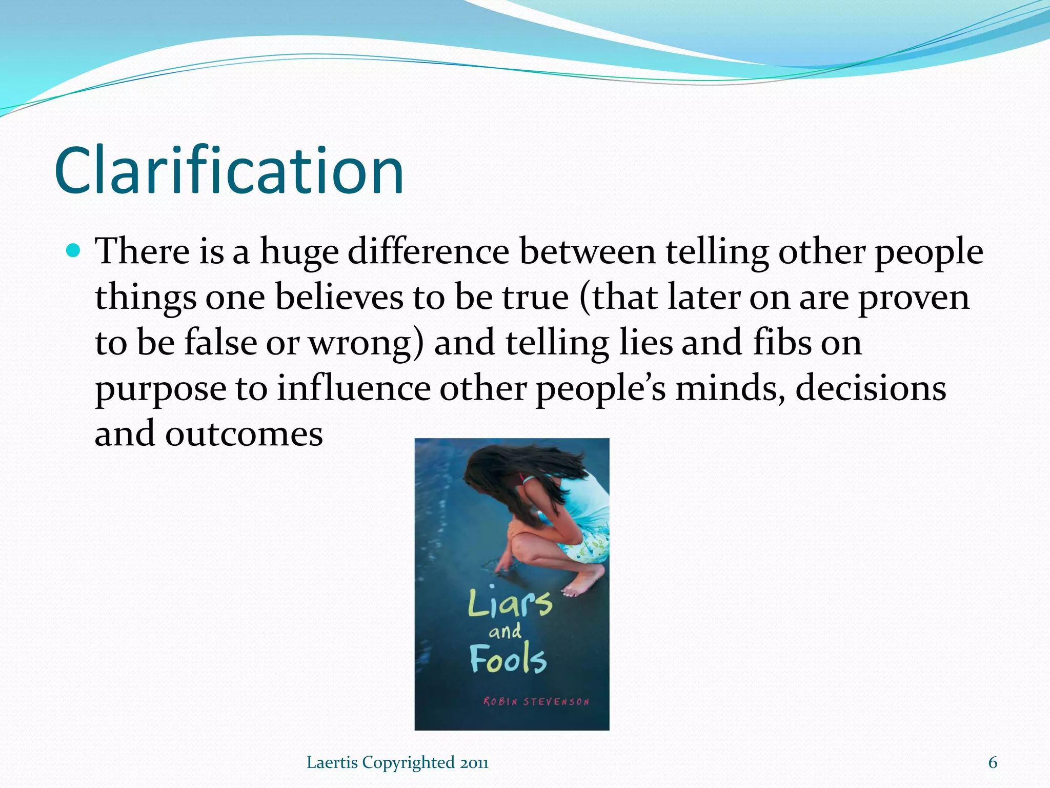 Clarification
 There is a huge difference between telling other people
 things one believes to be true (that later on are proven
 to be false or wrong) and telling lies and fibs on
 purpose to influence other people’s minds, decisions
 and outcomes




               Laertis Copyrighted 2011                     6
 