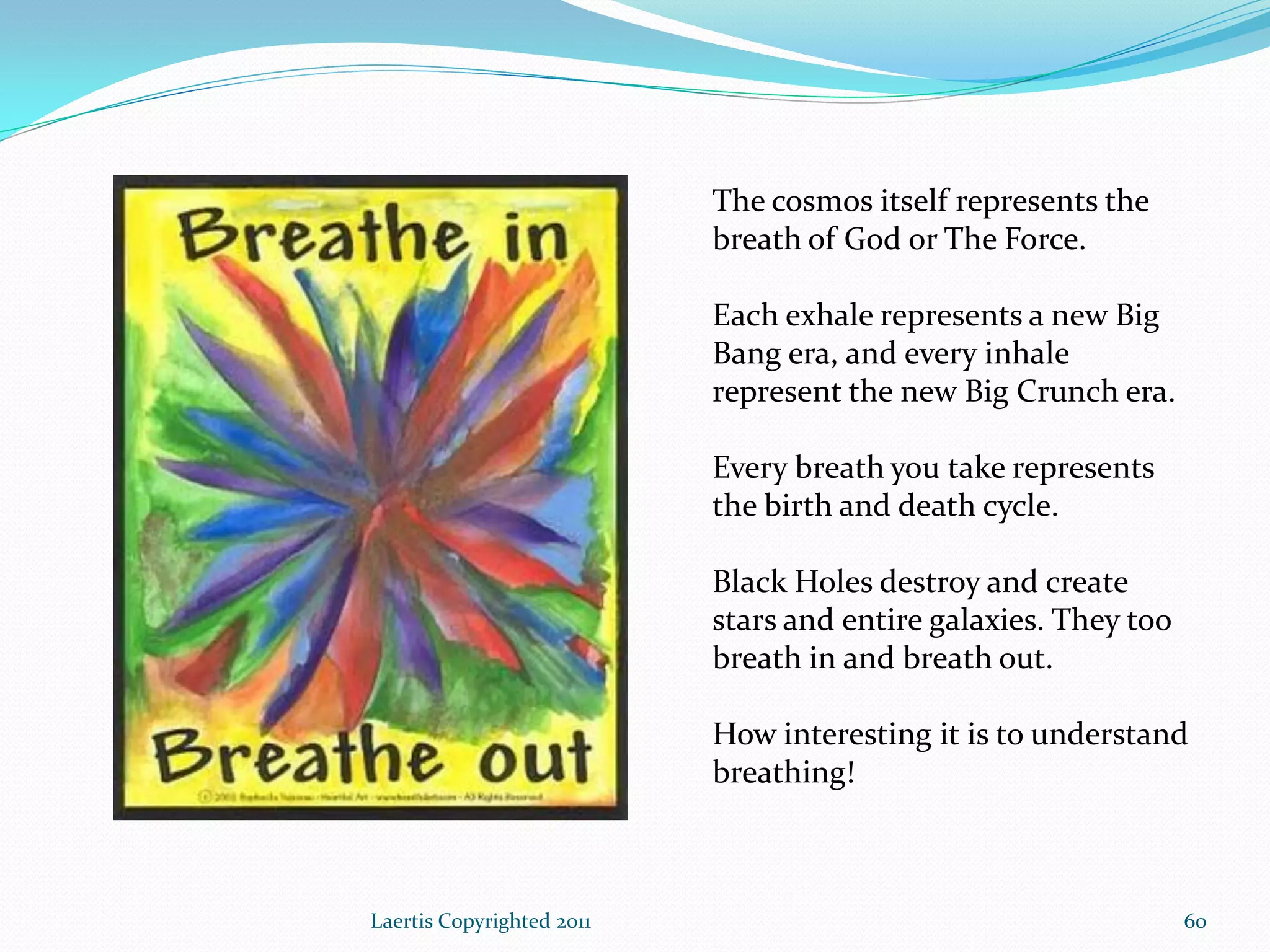 The cosmos itself represents the
                           breath of God or The Force.

                           Each exhale represents a new Big
                           Bang era, and every inhale
                           represent the new Big Crunch era.

                           Every breath you take represents
                           the birth and death cycle.

                           Black Holes destroy and create
                           stars and entire galaxies. They too
                           breath in and breath out.

                           How interesting it is to understand
                           breathing!



Laertis Copyrighted 2011                                         60
 