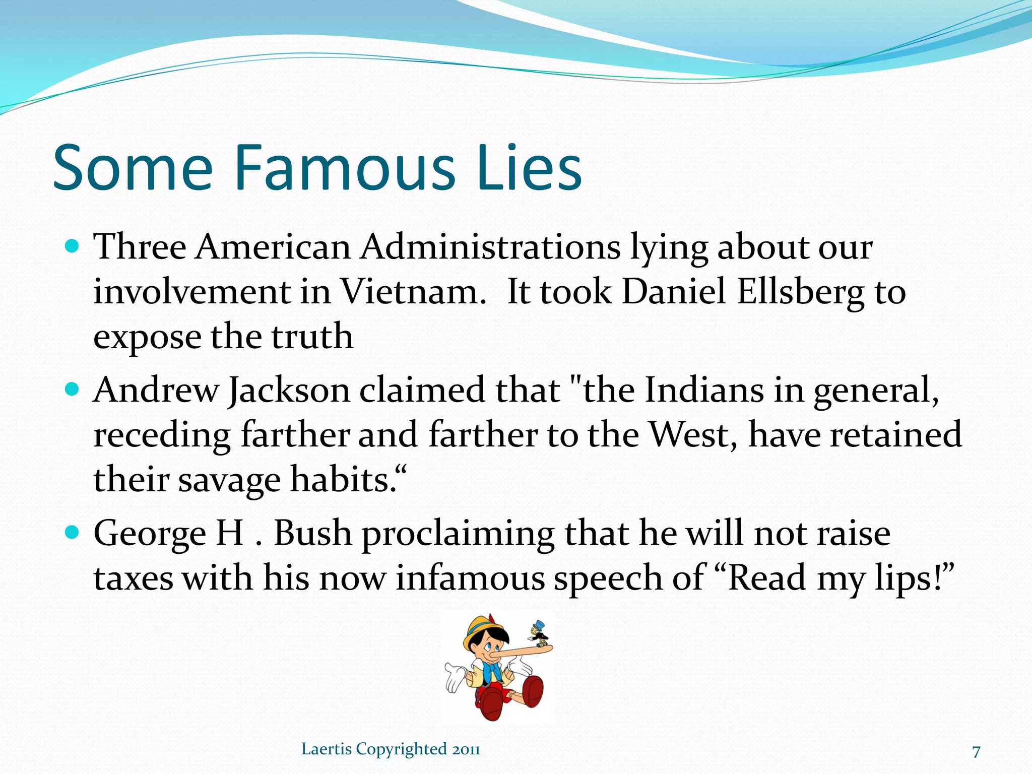 Some Famous Lies
 Three American Administrations lying about our
  involvement in Vietnam. It took Daniel Ellsberg to
  expose the truth
 Andrew Jackson claimed that "the Indians in general,
  receding farther and farther to the West, have retained
  their savage habits.“
 George H . Bush proclaiming that he will not raise
  taxes with his now infamous speech of “Read my lips!”



               Laertis Copyrighted 2011                     7
 