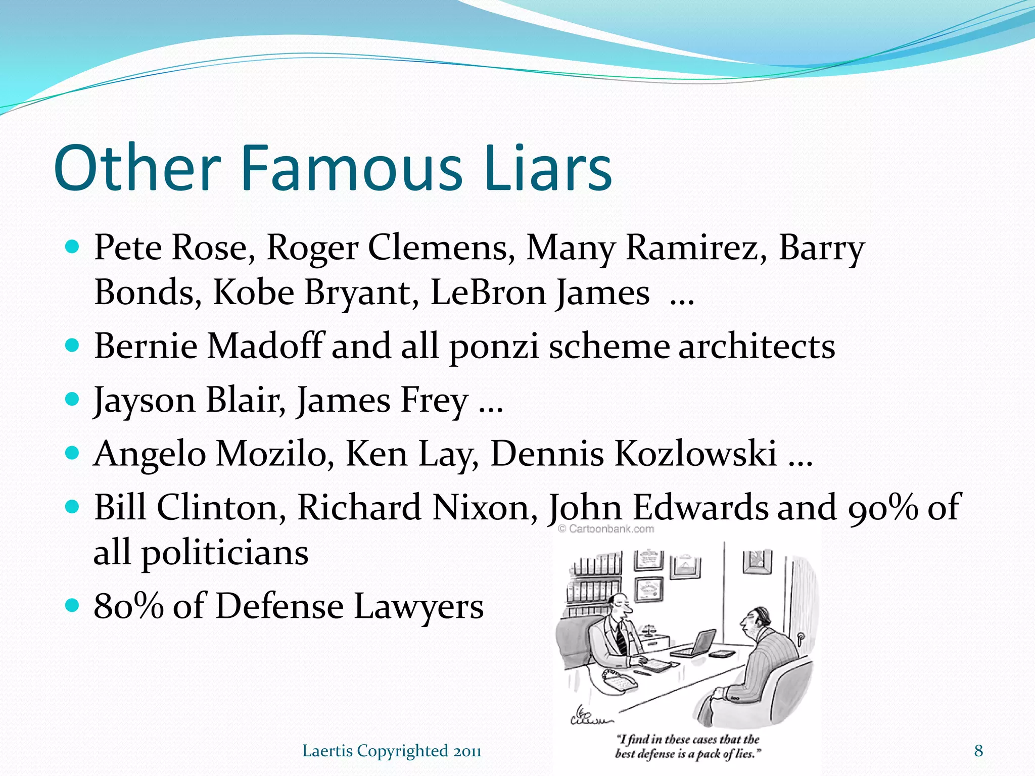 Other Famous Liars
 Pete Rose, Roger Clemens, Many Ramirez, Barry
    Bonds, Kobe Bryant, LeBron James …
   Bernie Madoff and all ponzi scheme architects
   Jayson Blair, James Frey …
   Angelo Mozilo, Ken Lay, Dennis Kozlowski …
   Bill Clinton, Richard Nixon, John Edwards and 90% of
    all politicians
   80% of Defense Lawyers


                Laertis Copyrighted 2011                   8
 
