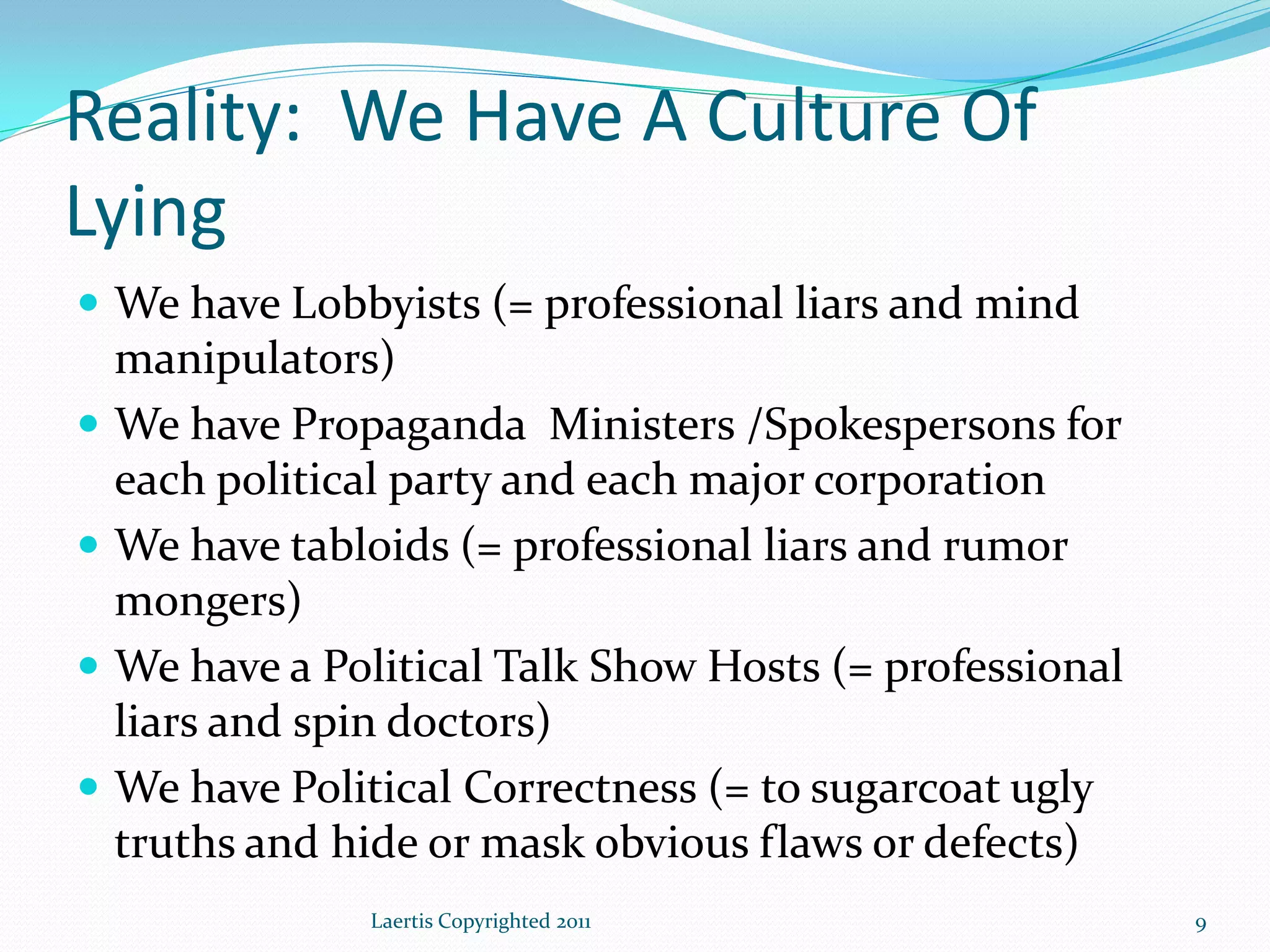 Reality: We Have A Culture Of
Lying
 We have Lobbyists (= professional liars and mind
    manipulators)
   We have Propaganda Ministers /Spokespersons for
    each political party and each major corporation
   We have tabloids (= professional liars and rumor
    mongers)
   We have a Political Talk Show Hosts (= professional
    liars and spin doctors)
   We have Political Correctness (= to sugarcoat ugly
    truths and hide or mask obvious flaws or defects)
                Laertis Copyrighted 2011                  9
 