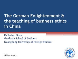 The German Enlightenment &
the teaching of business ethics
in China
Dr Robert Shaw
Graduate School of Business
Guangdong University of Foreign Studies

28 March 2013

 