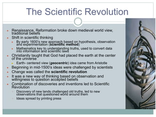 The Scientific Revolution
● Renaissance, Reformation broke down medieval world view,
traditional beliefs
● Shift in scientific thinking
● By early 1600’s new approach based on hypothesis, observation
and experimentation (scientific method)
● Mathematics key to understanding truths, used to convert data
into information and scientific laws
● Christianity taught that God had placed the earth at the center
of the universe
● Earth- centered view (geocentric) idea came from Aristotle
● Beginning in mid-1500’s ideas were challenged by scientists
● Change was called the scientific revolution
● It was a new way of thinking based on observation and
willingness to question accepted beliefs
● Combination of discoveries and inventions led to Scientific
Revolution
◦ Discovery of new lands challenged old truths, led to new
observations that questioned world around them
◦ Ideas spread by printing press
 