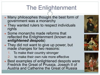 The Enlightenment
● Many philosophes thought the best form of
government was a monarchy
● They wanted rulers to respect individuals
rights
● Some monarchs made reforms that
reflected the Enlightenment (known as
enlightened despots)
● They did not want to give up power, but
made changes for two reasons:
1. To make their country stronger
2. to make their own rule more effective
● Best examples of enlightened despots were
Fredrick the Great of Prussia, Joseph II of
Austria and Catherine the Great of Russia
 