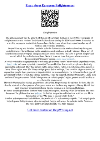 Essay about European Enlightenment
Enlightenment
The enlightenment was the growth of thought of European thinkers in the 1600's. The spread of
enlightenment was a result of the Scientific Revolution during the 1500's and 1600's. It resulted as
a need to use reason to distribute human laws. It also came about from a need to solve social,
political and economic problems.
Joseph Priestley and Antoine Lavoisier built the framework for modern chemistry during the
enlightenment. Edward Jenner built a vaccine against smallpox, a deadly disease. These sort of
scientific successes prompted European thinkers to use reason to find laws to govern the physical
world, which they called natural laws. Natural laws are laws that govern human nature.
Two prominent "thinkers" during...show more content...
A social contract is an agreement by which they gave up the state of nature for an organized society.
John Locke had more optimistic views that Thomas Hobbes. Locke said people were basically
reasonable and moral. They had certain rights, called natural rights, which belonged to a person at
birth. These rights were life, liberty and property. In his writings, Two treatises of government, he
argued that people form government to protect their own natural rights. He believed the best type of
government is that of which had limited authority. Thus, he rejected Absolute Monarchy. Locke then
said that if the government fails its' obligations or violates people's rights, people should be able to
overthrow the government.
Baron de Montesquieu studied governments of Europe. He published the spirit of the laws. He felt
that the separation of the powers of the government was the best way to protect liberty. He felt that
each branch of government should be able to serve as a checks and balances.
In france the enlightenment thinkers were called philosophes, meaning lovers of wisdom. The most
famous of the philosophes was Voltaire. He battled inequality and injustices, with his pen. He is
famous for saying "My trade is saying what I think."
Another philosophe was Denis Diderot. He produced a 28 volume encyclopedia. This encyclopedia
helped spread Enlightenment ideas throughout Europe and across the Atlantic to the Americas.
The most controversial philosophe was Jean–Jacques
Get more content on HelpWriting.net
 