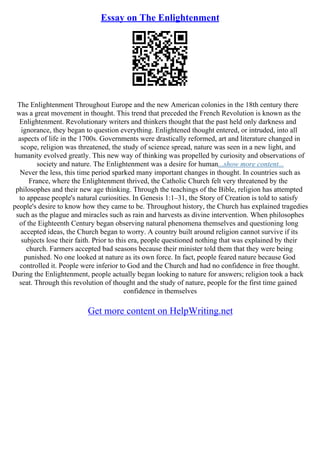 Essay on The Enlightenment
The Enlightenment Throughout Europe and the new American colonies in the 18th century there
was a great movement in thought. This trend that preceded the French Revolution is known as the
Enlightenment. Revolutionary writers and thinkers thought that the past held only darkness and
ignorance, they began to question everything. Enlightened thought entered, or intruded, into all
aspects of life in the 1700s. Governments were drastically reformed, art and literature changed in
scope, religion was threatened, the study of science spread, nature was seen in a new light, and
humanity evolved greatly. This new way of thinking was propelled by curiosity and observations of
society and nature. The Enlightenment was a desire for human...show more content...
Never the less, this time period sparked many important changes in thought. In countries such as
France, where the Enlightenment thrived, the Catholic Church felt very threatened by the
philosophes and their new age thinking. Through the teachings of the Bible, religion has attempted
to appease people's natural curiosities. In Genesis 1:1–31, the Story of Creation is told to satisfy
people's desire to know how they came to be. Throughout history, the Church has explained tragedies
such as the plague and miracles such as rain and harvests as divine intervention. When philosophes
of the Eighteenth Century began observing natural phenomena themselves and questioning long
accepted ideas, the Church began to worry. A country built around religion cannot survive if its
subjects lose their faith. Prior to this era, people questioned nothing that was explained by their
church. Farmers accepted bad seasons because their minister told them that they were being
punished. No one looked at nature as its own force. In fact, people feared nature because God
controlled it. People were inferior to God and the Church and had no confidence in free thought.
During the Enlightenment, people actually began looking to nature for answers; religion took a back
seat. Through this revolution of thought and the study of nature, people for the first time gained
confidence in themselves
Get more content on HelpWriting.net
 