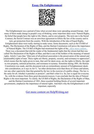 Essay On Enlightenment
The Enlightenment was a period of time when several ideas were spreading around Europe. And
many of them made change to people's way of thinking, some important ideas were: Natural Rights,
the belief that people have the right to life, liberty, and to own property. The next one is the Social
Contract, the Social Contract was an unwritten agreement to follow the law of the country and in
turn, get protection from the country. With the introduction of the idea of Equal Rights,
Enlightenment ideas were really starting to make sense. Some documents, such as the US Bill of
Rights, The Declaration of the Rights of Man, and the Haitian Constitution will prove the importance
of Natural Rights. The US Bill of Rights had mentioned the rights of the...show more content...
There was a document that told the reader of the fundamental rights that the citizen had that was
called The Declaration of the Rights of Man, and that is one of the holders of the meaning of natural
rights. Article 2 says that, "[the] aim of all political association is the preservation of the natural and
[unalienable] rights of man. These rights are liberty, property, security, and resistance to oppression",
which means that the rights given to man, that can't be taken away, are the rights to liberty, the right
to own property, national protection, and resistance to tyranny. Sometime during 1801, the Haitian
Constitution was made, and this document took an extraordinary amount of Enlightenment ideals
into consideration, as it says in Art V, "no other distinctions exist than those of virtues and talents,
nor any other superiority than that granted by the law in the exercise of a public charge. The law is
the same for all, whether it punishes or protects", and that's what it is. So, law is equal for everyone.
So, with the evidence from three great documents/sources, I can conclude that the idea of Natural
Rights is the most important. To clarify, the US Bill of Rights, the Declaration of the Rights of Man,
and the Haitian Constitution of 1801, three essential building blocks of several important
governments, emphasize the importance of natural rights. And that's why the Enlightenment is still
important, especially
Get more content on HelpWriting.net
 