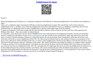 Enlightenment In Japan
Browne 1
Mastering Enlightenment by Doing Less: A Comparative Approach of the Difficulty of Achieving Enlightenment in Zen and Pure Land Traditions in
Japan
I plan to do a comparative paper examining the difficulty of achieving enlightenment in Japan. More specifically, I will examine achieving
enlightenment in the Zen tradition versus achieving enlightenment in the Pure Land tradition of Mahayana Buddhism. I hypothesize that it will be
determined that it is significantly easier to achieve enlightenment in the Pure Land tradition than in the Zen tradition.
To depict my hypothesis, I will utilize insights into this topic provided by Shinran, which will discuss the Pure Land view of this argument, and
DЕЌgen Zenji, which ... Show more content on Helpwriting.net ...
As stated above, those that practice the Zen school of Buddhism must look within themselves for enlightenment and thus must be self–disciplined;
however, I intend to go into detail as to how in Pure Land Buddhism one does not have to rely on themselves, rather, they need only to rely on the
power of Amida. From the teachings of Shinran it is written that anyone who recites the phrase Namu Amida Butsu will be born in the Pure Land
where they will be able to receive enlightenment (Park 1991, 95). Discussing the different rituals in each tradition will lead to an examination of self
power versus other power which will further justify why it is easier to attain enlightenment in the Pure Land tradition. I will describe self–power versus
other power through looking at Shinran's explanation of the matter. This contains information surrounding his emphasis on complete reliance and faith
in Amida as necessary to be saved (other power). I will address the stark contrast this poses with the Zen tradition where sole reliance on oneself and
ones' mind are necessary for enlightenment (Park 1991, 93). I anticipate that one might argue that one is not achieving enlightenment for themselves in
the Zen tradition because they are being trained by a Zen Master. This can be countered because while Zen Masters teach practices, their students
physically and mentally preform these practices for themselves. Through the above debated perspectives, I will conclude that it is less work to achieve
enlightenment in the Zen tradition, as one does and can rely on Amida for salvation instead of relying on
... Get more on HelpWriting.net ...
 