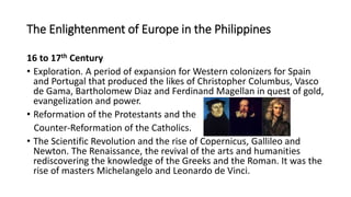 The Enlightenment of Europe in the Philippines
16 to 17th Century
• Exploration. A period of expansion for Western colonizers for Spain
and Portugal that produced the likes of Christopher Columbus, Vasco
de Gama, Bartholomew Diaz and Ferdinand Magellan in quest of gold,
evangelization and power.
• Reformation of the Protestants and the
Counter-Reformation of the Catholics.
• The Scientific Revolution and the rise of Copernicus, Gallileo and
Newton. The Renaissance, the revival of the arts and humanities
rediscovering the knowledge of the Greeks and the Roman. It was the
rise of masters Michelangelo and Leonardo de Vinci.
 