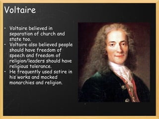 Voltaire

• Voltaire believed in
  separation of church and         
  state too.
• Voltaire also believed people
  should have freedom of
  speech and freedom of
  religion/leaders should have
  religious tolerance.
• He frequently used satire in
  his works and mocked
  monarchies and religion.
 