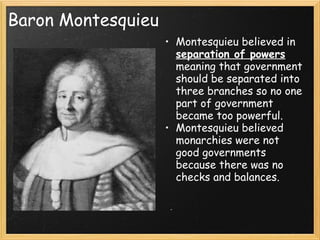 Baron Montesquieu
                    • Montesquieu believed in
                      separation of powers
                      meaning that government
                      should be separated into
                      three branches so no one
                      part of government
                      became too powerful.
                    • Montesquieu believed
                      monarchies were not
                      good governments
                      because there was no
                      checks and balances.
 