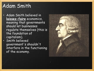 Adam Smith
• Adam Smith believed in
  laissez-faire economics,      
  meaning that governments
  should let businesses
  regulate themselves (this is
  the foundation of
  capitalism).
• Smith believed
  government's shouldn't
  interfere in the functioning
  of the economy.
 