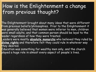 How is the Enlightenment a change
from previous thought?
The Enlightenment brought about many ideas that were different
from previous beliefs/philosophies.  Prior to the Enlightenment it
was generally believed that women were inferior to men, children
were small adults, and that common person should be loyal to the
leader regardless of how they were treated.
Leaders were mostly absolute monarchs who believed they ruled by
divine rights and therefore felt they could rule in whatever way
they desired.
Education was something for wealthy men only, and the church
played a huge role in almost every aspect of people's lives.
 