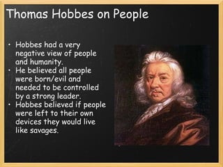 Thomas Hobbes on People

• Hobbes had a very            
  negative view of people
  and humanity.
• He believed all people
  were born/evil and
  needed to be controlled
  by a strong leader.
• Hobbes believed if people
  were left to their own
  devices they would live
  like savages.
 